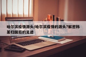 哈尔滨疫情源头/哈尔滨疫情的源头?解密韩某归国后的足迹