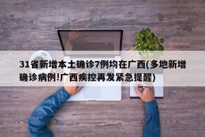 31省新增本土确诊7例均在广西(多地新增确诊病例!广西疾控再发紧急提醒)