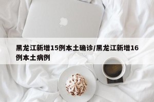 黑龙江新增15例本土确诊/黑龙江新增16例本土病例