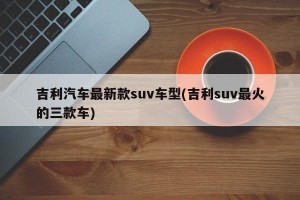 吉利汽车最新款suv车型(吉利suv最火的三款车)