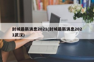 封城最新消息2021(封城最新消息2021武汉)