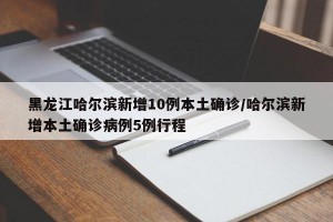 黑龙江哈尔滨新增10例本土确诊/哈尔滨新增本土确诊病例5例行程