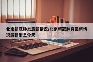 北京新冠肺炎最新情况/北京新冠肺炎最新情况最新消息今天