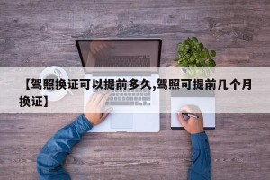 【驾照换证可以提前多久,驾照可提前几个月换证】