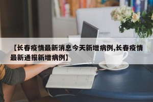 【长春疫情最新消息今天新增病例,长春疫情最新通报新增病例】