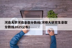 河南大学河南录取分数线(河师大研究生录取分数线2025公布)