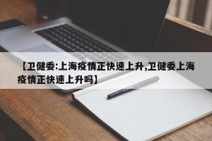 【卫健委:上海疫情正快速上升,卫健委上海疫情正快速上升吗】