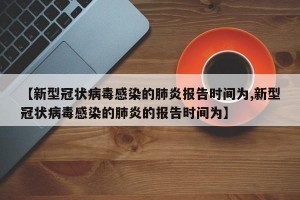 【新型冠状病毒感染的肺炎报告时间为,新型冠状病毒感染的肺炎的报告时间为】