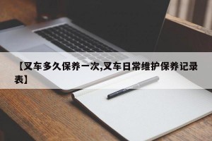 【叉车多久保养一次,叉车日常维护保养记录表】