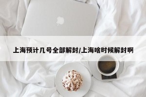上海预计几号全部解封/上海啥时候解封啊