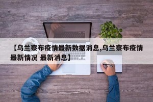 【乌兰察布疫情最新数据消息,乌兰察布疫情最新情况 最新消息】