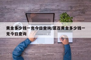 黄金多少钱一克今日查询/菜百黄金多少钱一克今日查询