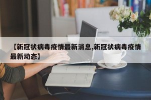 【新冠状病毒疫情最新消息,新冠状病毒疫情最新动态】