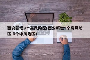 西安新增9个高风险区(西安新增9个高风险区 6个中风险区)