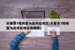 长春市3地调整为高风险地区(长春市3地调整为高风险地区有哪些)
