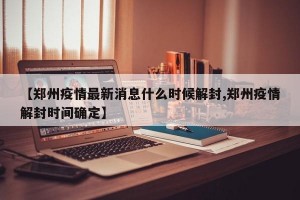 【郑州疫情最新消息什么时候解封,郑州疫情解封时间确定】