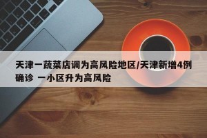 天津一蔬菜店调为高风险地区/天津新增4例确诊 一小区升为高风险