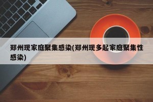 郑州现家庭聚集感染(郑州现多起家庭聚集性感染)