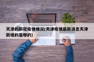 天津的新冠疫情情况(天津疫情最新消息天津新增的是哪的)
