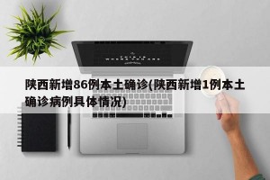 陕西新增86例本土确诊(陕西新增1例本土确诊病例具体情况)