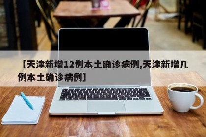 【天津新增12例本土确诊病例,天津新增几例本土确诊病例】
