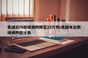 美国日均新增病例降至25万例/美国每日新增病例统计表