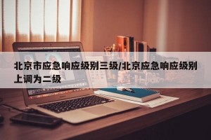 北京市应急响应级别三级/北京应急响应级别上调为二级
