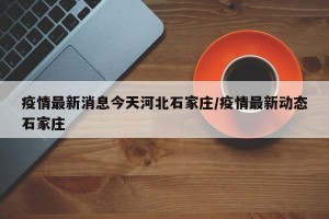疫情最新消息今天河北石家庄/疫情最新动态石家庄
