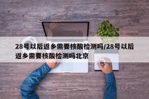 28号以后返乡需要核酸检测吗/28号以后返乡需要核酸检测吗北京