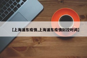 【上海浦东疫情,上海浦东疫情封控时间】