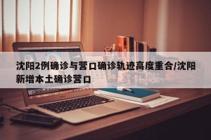 沈阳2例确诊与营口确诊轨迹高度重合/沈阳新增本土确诊营口