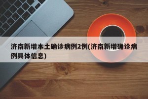 济南新增本土确诊病例2例(济南新增确诊病例具体信息)