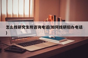 怎么找研究生院咨询电话(如何找研招办电话)
