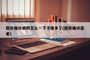 西安确诊病例怎么一下子增多了(西安确诊患者)