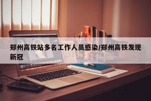 郑州高铁站多名工作人员感染/郑州高铁发现新冠