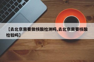 【去北京需要做核酸检测吗,去北京需要核酸检验吗】