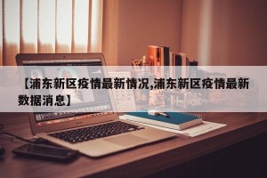 【浦东新区疫情最新情况,浦东新区疫情最新数据消息】