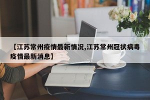 【江苏常州疫情最新情况,江苏常州冠状病毒疫情最新消息】