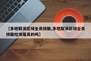 【多地取消区域全员核酸,多地取消区域全员核酸检测是真的吗】