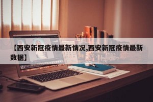 【西安新冠疫情最新情况,西安新冠疫情最新数据】