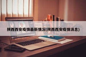 陕西西安疫情最新情况(陕西西安疫情消息)
