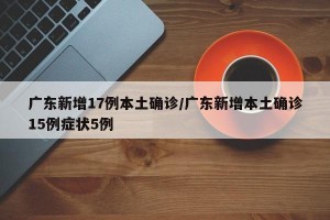 广东新增17例本土确诊/广东新增本土确诊15例症状5例