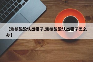 【测核酸没认出妻子,测核酸没认出妻子怎么办】