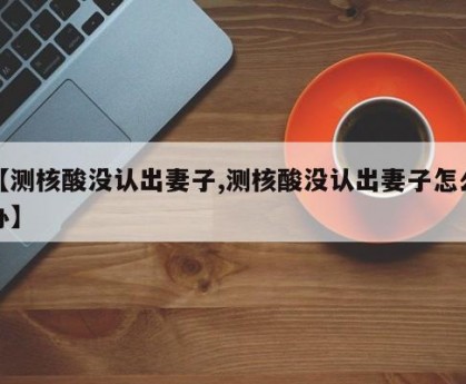 【测核酸没认出妻子,测核酸没认出妻子怎么办】