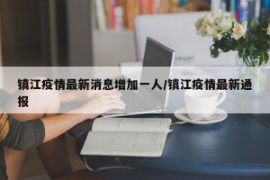 镇江疫情最新消息增加一人/镇江疫情最新通报