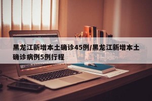 黑龙江新增本土确诊45例/黑龙江新增本土确诊病例5例行程