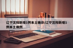 辽宁沈阳新增1例本土确诊/辽宁沈阳新增1例本土病例