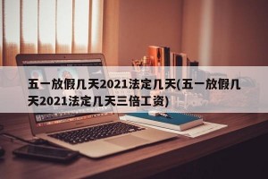 五一放假几天2021法定几天(五一放假几天2021法定几天三倍工资)
