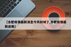 【合肥疫情最新消息今天封城了,合肥疫情最新进展】