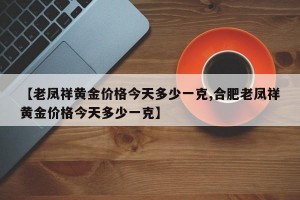 【老凤祥黄金价格今天多少一克,合肥老凤祥黄金价格今天多少一克】